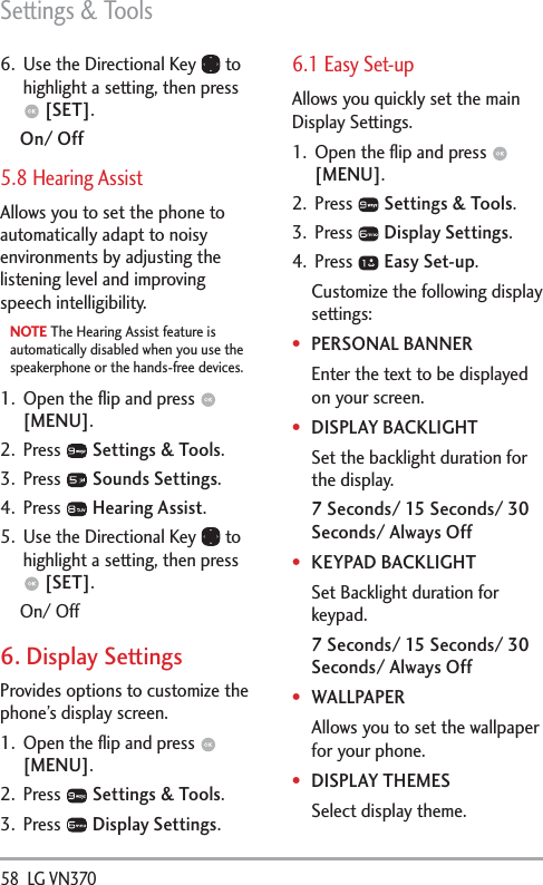 Settings &amp; Tools58  LG VN370 6.  Use the Directional Key   to highlight a setting, then press  [SET].On/ Off5.8 Hearing AssistAllows you to set the phone to automatically adapt to noisy environments by adjusting the listening level and improving speech intelligibility.NOTE The Hearing Assist feature is automatically disabled when you use the speakerphone or the hands-free devices.1.  Open the ﬂip and press   [MENU]. 2. Press   Settings &amp; Tools.3. Press   Sounds Settings.4. Press   Hearing Assist.5.  Use the Directional Key   to highlight a setting, then press  [SET].On/ Off6. Display SettingsProvides options to customize the phone’s display screen.1.  Open the ﬂip and press   [MENU]. 2. Press   Settings &amp; Tools.3. Press   Display Settings. 6.1 Easy Set-upAllows you quickly set the main Display Settings.1.  Open the ﬂip and press   [MENU]. 2. Press   Settings &amp; Tools.3. Press   Display Settings. 4. Press   Easy Set-up.Customize the following display settings:PERSONAL BANNEREnter the text to be displayed on your screen.DISPLAY BACKLIGHTSet the backlight duration for the display.7 Seconds/ 15 Seconds/ 30 Seconds/ Always OffKEYPAD BACKLIGHTSet Backlight duration for keypad. 7 Seconds/ 15 Seconds/ 30 Seconds/ Always OffWALLPAPERAllows you to set the wallpaper for your phone. DISPLAY THEMESSelect display theme.