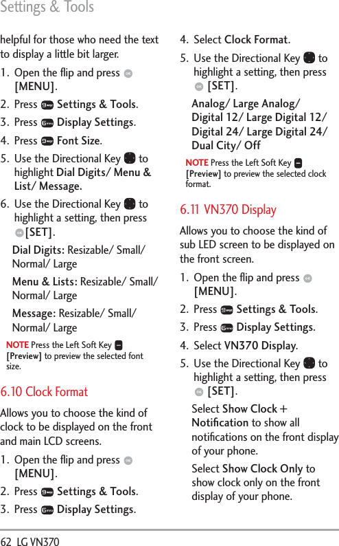 Settings &amp; Tools62  LG VN370 helpful for those who need the text to display a little bit larger.1.  Open the ﬂip and press   [MENU]. 2. Press   Settings &amp; Tools.3. Press   Display Settings. 4. Press   Font Size.5.  Use the Directional Key   to highlight Dial Digits/ Menu &amp; List/ Message.6.  Use the Directional Key   to highlight a setting, then press [SET].Dial Digits: Resizable/ Small/ Normal/ LargeMenu &amp; Lists: Resizable/ Small/ Normal/ LargeMessage: Resizable/ Small/ Normal/ LargeNOTE Press the Left Soft Key   [Preview] to preview the selected font size. 6.10 Clock FormatAllows you to choose the kind of clock to be displayed on the front and main LCD screens.1.  Open the ﬂip and press   [MENU]. 2. Press   Settings &amp; Tools.3. Press   Display Settings. 4. Select Clock Format.5.  Use the Directional Key   to highlight a setting, then press  [SET].Analog/ Large Analog/  Digital 12/ Large Digital 12/ Digital 24/ Large Digital 24/ Dual City/ OffNOTE Press the Left Soft Key   [Preview] to preview the selected clock format.6.11 VN370 DisplayAllows you to choose the kind of sub LED screen to be displayed on the front screen.1.  Open the ﬂip and press   [MENU].2. Press   Settings &amp; Tools.3. Press   Display Settings.4. Select VN370 Display.5.  Use the Directional Key   to highlight a setting, then press  [SET].Select Show Clock + Notiﬁcation to show all notiﬁcations on the front display of your phone. Select Show Clock Only to show clock only on the front display of your phone.