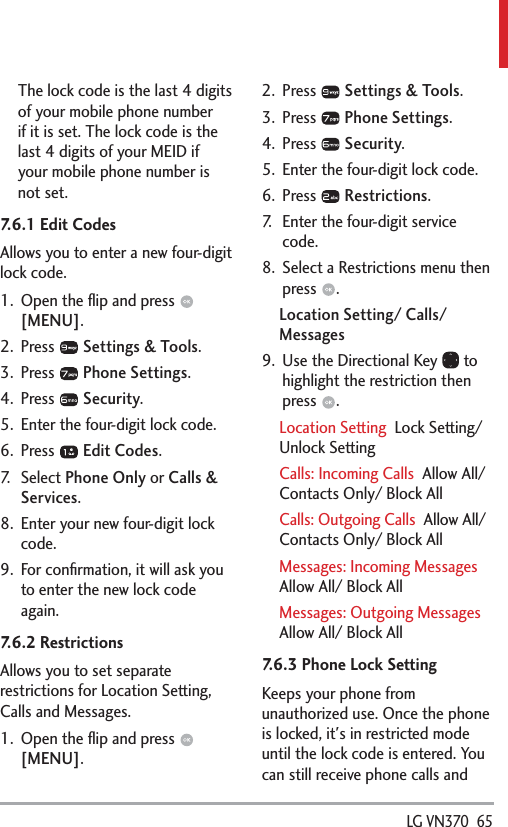  LG VN370  65The lock code is the last 4 digits of your mobile phone number if it is set. The lock code is the last 4 digits of your MEID if your mobile phone number is not set.7.6.1 Edit CodesAllows you to enter a new four-digit lock code.1.  Open the ﬂip and press   [MENU]. 2. Press   Settings &amp; Tools.3. Press   Phone Settings.4. Press   Security.5.  Enter the four-digit lock code.6. Press   Edit Codes.7. Select Phone Only or Calls &amp; Services. 8.  Enter your new four-digit lock code.9.  For conﬁrmation, it will ask you to enter the new lock code again.7.6.2 Restrictions Allows you to set separate restrictions for Location Setting, Calls and Messages.1.  Open the ﬂip and press   [MENU]. 2. Press   Settings &amp; Tools.3. Press   Phone Settings.4. Press   Security.5.  Enter the four-digit lock code.6. Press   Restrictions.7.  Enter the four-digit service code.8.  Select a Restrictions menu then press  .Location Setting/ Calls/ Messages9.  Use the Directional Key   to highlight the restriction then press  . Location Setting  Lock Setting/ Unlock SettingCalls: Incoming Calls  Allow All/ Contacts Only/ Block AllCalls: Outgoing Calls  Allow All/ Contacts Only/ Block AllMessages: Incoming Messages  Allow All/ Block AllMessages: Outgoing Messages  Allow All/ Block All7.6.3 Phone Lock SettingKeeps your phone from unauthorized use. Once the phone is locked, it&apos;s in restricted mode until the lock code is entered. You can still receive phone calls and 
