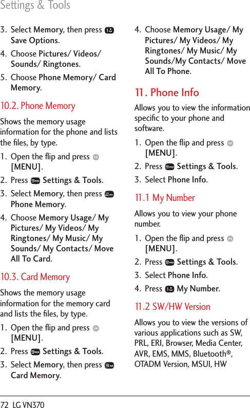 Settings &amp; Tools72  LG VN370 3. Select Memory, then press   Save Options.4. Choose Pictures/ Videos/ Sounds/ Ringtones.5. Choose Phone Memory/ Card Memory.10.2. Phone MemoryShows the memory usage information for the phone and lists the ﬁles, by type.1.  Open the ﬂip and press   [MENU].2. Press   Settings &amp; Tools.3. Select Memory, then press   Phone Memory.4. Choose Memory Usage/ My Pictures/ My Videos/ My Ringtones/ My Music/ My Sounds/ My Contacts/ Move All To Card.10.3. Card MemoryShows the memory usage information for the memory card and lists the ﬁles, by type.1.  Open the ﬂip and press   [MENU].2. Press   Settings &amp; Tools.3. Select Memory, then press   Card Memory.4. Choose Memory Usage/ My Pictures/ My Videos/ My Ringtones/ My Music/ My Sounds/My Contacts/ Move All To Phone.11. Phone InfoAllows you to view the information speciﬁc to your phone and software.1.  Open the ﬂip and press   [MENU]. 2. Press   Settings &amp; Tools.3. Select Phone Info.11.1 My NumberAllows you to view your phone number.1.  Open the ﬂip and press   [MENU]. 2. Press   Settings &amp; Tools.3. Select Phone Info.4. Press   My Number.11.2 SW/HW VersionAllows you to view the versions of various applications such as SW, PRL, ERI, Browser, Media Center, AVR, EMS, MMS, Bluetooth®, OTADM Version, MSUI, HW 