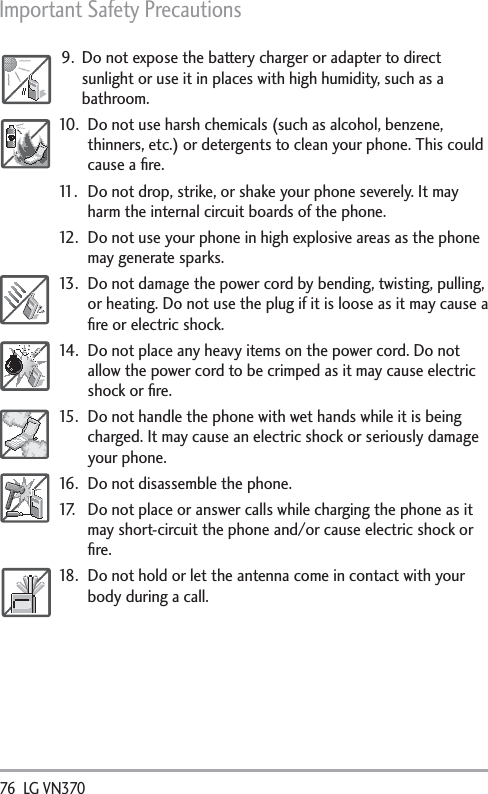 Important Safety Precautions 76  LG VN370 9.  Do not expose the battery charger or adapter to direct sunlight or use it in places with high humidity, such as a bathroom.10.  Do not use harsh chemicals (such as alcohol, benzene, thinners, etc.) or detergents to clean your phone. This could cause a ﬁre.11.  Do not drop, strike, or shake your phone severely. It may harm the internal circuit boards of the phone.12.  Do not use your phone in high explosive areas as the phone may generate sparks.13.  Do not damage the power cord by bending, twisting, pulling, or heating. Do not use the plug if it is loose as it may cause a ﬁre or electric shock.14.  Do not place any heavy items on the power cord. Do not allow the power cord to be crimped as it may cause electric shock or ﬁre.15.  Do not handle the phone with wet hands while it is being charged. It may cause an electric shock or seriously damage your phone.16.  Do not disassemble the phone.17.  Do not place or answer calls while charging the phone as it may short-circuit the phone and/or cause electric shock or ﬁre.18.  Do not hold or let the antenna come in contact with your body during a call. 