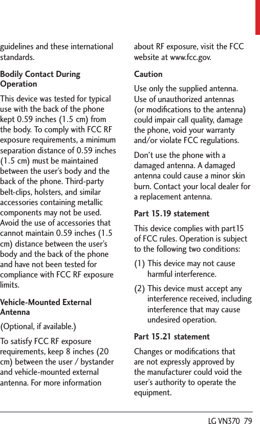  LG VN370  79guidelines and these international standards.Bodily Contact During OperationThis device was tested for typical use with the back of the phone kept 0.59 inches (1.5 cm) from the body. To comply with FCC RF exposure requirements, a minimum separation distance of 0.59 inches (1.5 cm) must be maintained between the user’s body and the back of the phone. Third-party belt-clips, holsters, and similar accessories containing metallic components may not be used. Avoid the use of accessories that cannot maintain 0.59 inches (1.5 cm) distance between the user’s body and the back of the phone and have not been tested for compliance with FCC RF exposure limits.Vehicle-Mounted External Antenna(Optional, if available.)To satisfy FCC RF exposure requirements, keep 8 inches (20 cm) between the user / bystander and vehicle-mounted external antenna. For more information about RF exposure, visit the FCC website at www.fcc.gov.CautionUse only the supplied antenna. Use of unauthorized antennas (or modiﬁcations to the antenna) could impair call quality, damage the phone, void your warranty and/or violate FCC regulations.Don&apos;t use the phone with a damaged antenna. A damaged antenna could cause a minor skin burn. Contact your local dealer for a replacement antenna.Part 15.19 statementThis device complies with part15 of FCC rules. Operation is subject to the following two conditions:(1)  This device may not cause harmful interference.(2)  This device must accept any interference received, including interference that may cause undesired operation.Part 15.21 statementChanges or modiﬁcations that are not expressly approved by the manufacturer could void the user’s authority to operate the equipment.