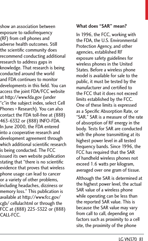  LG VN370  81show an association between exposure to radiofrequency (RF) from cell phones and adverse health outcomes. Still the scientiﬁc community does recommend conducting additional research to address gaps in knowledge. That research is being conducted around the world and FDA continues to monitor developments in this ﬁeld. You can access the joint FDA/FCC website at http://www.fda.gov (under “c”in the subject index, select Cell Phones &gt; Research). You can also contact the FDA toll-free at (888) 463-6332 or (888) INFO-FDA. In June 2000, the FDA entered into a cooperative research and development agreement through which additional scientiﬁc research is being conducted. The FCC issued its own website publication stating that “there is no scientiﬁc evidence that proves that wireless phone usage can lead to cancer or a variety of other problems, including headaches, dizziness or memory loss.” This publication is available at http://www.fcc.gov/cgb/ cellular.html or through the FCC at (888) 225-5322 or (888) CALL-FCC.What does “SAR” mean?In 1996, the FCC, working with the FDA, the U.S. Environmental Protection Agency, and other agencies, established RF exposure safety guidelines for wireless phones in the United States. Before a wireless phone model is available for sale to the public, it must be tested by the manufacturer and certiﬁed to the FCC that it does not exceed limits established by the FCC. One of these limits is expressed as a Speciﬁc Absorption Rate, or “SAR.” SAR is a measure of the rate of absorption of RF energy in the body. Tests for SAR are conducted with the phone transmitting at its highest power level in all tested frequency bands. Since 1996, the FCC has required that the SAR of handheld wireless phones not exceed 1.6 watts per kilogram, averaged over one gram of tissue. Although the SAR is determined at the highest power level, the actual SAR value of a wireless phone while operating can be less than the reported SAR value. This is because the SAR value may vary from call to call, depending on factors such as proximity to a cell site, the proximity of the phone 