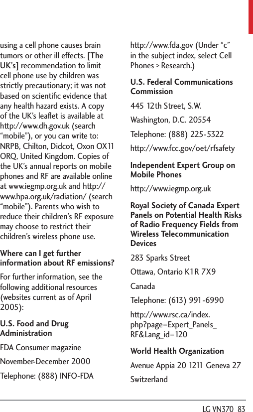  LG VN370  83using a cell phone causes brain tumors or other ill effects. [The UK’s] recommendation to limit cell phone use by children was strictly precautionary; it was not based on scientiﬁc evidence that any health hazard exists. A copy of the UK’s leaﬂet is available at http://www.dh.gov.uk (search “mobile”), or you can write to: NRPB, Chilton, Didcot, Oxon OX11 ORQ, United Kingdom. Copies of the UK’s annual reports on mobile phones and RF are available online at www.iegmp.org.uk and http://www.hpa.org.uk/radiation/ (search “mobile”). Parents who wish to reduce their children’s RF exposure may choose to restrict their children’s wireless phone use. Where can I get further information about RF emissions?For further information, see the following additional resources (websites current as of April 2005):U.S. Food and Drug AdministrationFDA Consumer magazineNovember-December 2000Telephone: (888) INFO-FDAhttp://www.fda.gov (Under “c” in the subject index, select Cell Phones &gt; Research.)U.S. Federal Communications Commission445 12th Street, S.W.Washington, D.C. 20554Telephone: (888) 225-5322http://www.fcc.gov/oet/rfsafetyIndependent Expert Group on Mobile Phoneshttp://www.iegmp.org.ukRoyal Society of Canada Expert Panels on Potential Health Risks of Radio Frequency Fields from Wireless Telecommunication Devices283 Sparks StreetOttawa, Ontario K1R 7X9CanadaTelephone: (613) 991-6990http://www.rsc.ca/index.php?page=Expert_Panels_RF&amp;Lang_id=120World Health OrganizationAvenue Appia 20 1211 Geneva 27Switzerland