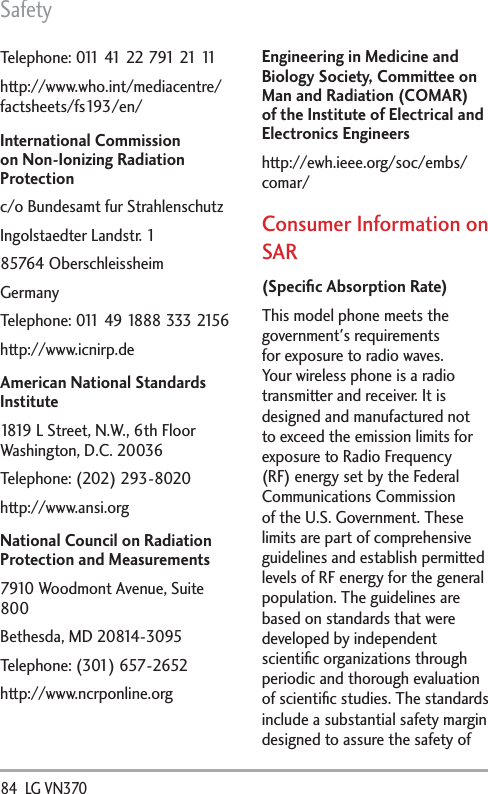 Safety84  LG VN370 Telephone: 011 41 22 791 21 11http://www.who.int/mediacentre/factsheets/fs193/en/International Commission on Non-Ionizing Radiation Protectionc/o Bundesamt fur StrahlenschutzIngolstaedter Landstr. 185764 OberschleissheimGermanyTelephone: 011 49 1888 333 2156http://www.icnirp.deAmerican National Standards Institute1819 L Street, N.W., 6th Floor Washington, D.C. 20036Telephone: (202) 293-8020http://www.ansi.orgNational Council on Radiation Protection and Measurements7910 Woodmont Avenue, Suite 800Bethesda, MD 20814-3095Telephone: (301) 657-2652 http://www.ncrponline.orgEngineering in Medicine and Biology Society, Committee on Man and Radiation (COMAR) of the Institute of Electrical and Electronics Engineershttp://ewh.ieee.org/soc/embs/comar/Consumer Information on SAR(Speciﬁc Absorption Rate)This model phone meets the government&apos;s requirements for exposure to radio waves. Your wireless phone is a radio transmitter and receiver. It is designed and manufactured not to exceed the emission limits for exposure to Radio Frequency (RF) energy set by the Federal Communications Commission of the U.S. Government. These limits are part of comprehensive guidelines and establish permitted levels of RF energy for the general population. The guidelines are based on standards that were developed by independent scientiﬁc organizations through periodic and thorough evaluation of scientiﬁc studies. The standards include a substantial safety margin designed to assure the safety of 