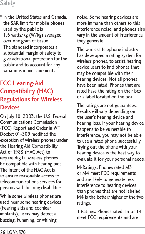 Safety86  LG VN370 *  In the United States and Canada, the SAR limit for mobile phones used by the public is1.6 watts/kg (W/kg) averaged over one gram of tissue. The standard incorporates a substantial margin of safety to give additional protection for the public and to account for any variations in measurements.FCC Hearing-Aid Compatibility (HAC) Regulations for Wireless DevicesOn July 10, 2003, the U.S. Federal Communications Commission (FCC) Report and Order in WT Docket 01-309 modiﬁed the exception of wireless phones under the Hearing Aid Compatibility Act of 1988 (HAC Act) to require digital wireless phones be compatible with hearing-aids. The intent of the HAC Act is to ensure reasonable access to telecommunications services for persons with hearing disabilities.While some wireless phones are used near some hearing devices (hearing aids and cochlear implants), users may detect a buzzing, humming, or whining noise. Some hearing devices are more immune than others to this interference noise, and phones also vary in the amount of interference they generate.The wireless telephone industry has developed a rating system for wireless phones, to assist hearing device users to ﬁnd phones that may be compatible with their hearing devices. Not all phones have been rated. Phones that are rated have the rating on their box or a label located on the box.The ratings are not guarantees. Results will vary depending on the user&apos;s hearing device and hearing loss. If your hearing device happens to be vulnerable to interference, you may not be able to use a rated phone successfully. Trying out the phone with your hearing device is the best way to evaluate it for your personal needs.M-Ratings: Phones rated M3 or M4 meet FCC requirements and are likely to generate less interference to hearing devices than phones that are not labeled. M4 is the better/higher of the two ratings.T-Ratings: Phones rated T3 or T4 meet FCC requirements and are 