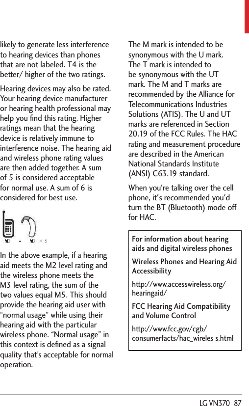  LG VN370  87likely to generate less interference to hearing devices than phones that are not labeled. T4 is the better/ higher of the two ratings.Hearing devices may also be rated. Your hearing device manufacturer or hearing health professional may help you ﬁnd this rating. Higher ratings mean that the hearing device is relatively immune to interference noise. The hearing aid and wireless phone rating values are then added together. A sum of 5 is considered acceptable for normal use. A sum of 6 is considered for best use.In the above example, if a hearing aid meets the M2 level rating and the wireless phone meets the M3 level rating, the sum of the two values equal M5. This should provide the hearing aid user with “normal usage” while using their hearing aid with the particular wireless phone. “Normal usage” in this context is deﬁned as a signal quality that’s acceptable for normal operation.The M mark is intended to be synonymous with the U mark. The T mark is intended to be synonymous with the UT mark. The M and T marks are recommended by the Alliance for Telecommunications Industries Solutions (ATIS). The U and UT marks are referenced in Section 20.19 of the FCC Rules. The HAC rating and measurement procedure are described in the American National Standards Institute (ANSI) C63.19 standard.When you&apos;re talking over the cell phone, it&apos;s recommended you&apos;d turn the BT (Bluetooth) mode off for HAC.For information about hearing aids and digital wireless phonesWireless Phones and Hearing Aid Accessibilityhttp://www.accesswireless.org/hearingaid/FCC Hearing Aid Compatibility and Volume Controlhttp://www.fcc.gov/cgb/consumerfacts/hac_wireles s.html