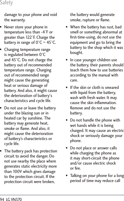 Safety94  LG VN370 damage to your phone and void the warranty. Never store your phone in temperature less than -4°F or greater than 122°F. Charge the battery in range of 0°C ~ 45°C. Charging temperature range is regulated between 0°C and 45°C. Do not charge the battery out of recommended temperature range. Charging out of recommended range might cause the generating heat or serious damage of battery. And also, it might cause the deterioration of battery&apos;s characteristics and cycle life. Do not use or leave the battery under the blazing sun or in heated car by sunshine. The battery may generate heat, smoke or ﬂame. And also, it might cause the deterioration of battery’s characteristics or cycle life. The battery pack has protection circuit to avoid the danger. Do not use nearby the place where generates static electricity more than 100V which gives damage to the protection circuit. If the protection circuit were broken, the battery would generate smoke, rupture or ﬂame. When the battery has rust, bad smell or something abnormal at ﬁrst-time-using, do not use the equipment and go to bring the battery to the shop which it was bought. In case younger children use the battery, their parents should teach them how to use batteries according to the manual with care.  If the skin or cloth is smeared with liquid from the battery, wash with fresh water. It may cause the skin inﬂammation. Remove and do not use the battery. Do not handle the phone with wet hands while it is being charged. It may cause an electric shock or seriously damage your phone. Do not place or answer calls while charging the phone as it may short-circuit the phone and/or cause electric shock or ﬁre. Talking on your phone for a long period of time may reduce call 