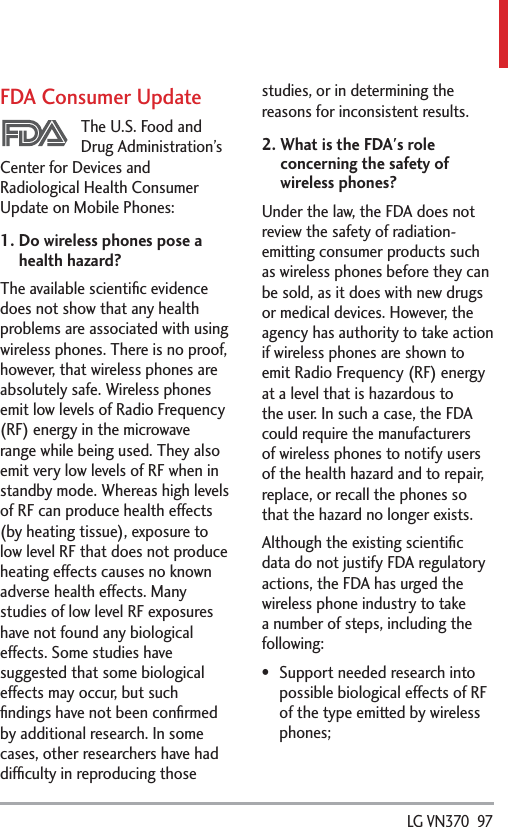  LG VN370  97FDA Consumer UpdateThe U.S. Food and Drug Administration’s Center for Devices and Radiological Health Consumer Update on Mobile Phones:1.  Do wireless phones pose a health hazard?The available scientiﬁc evidence does not show that any health problems are associated with using wireless phones. There is no proof, however, that wireless phones are absolutely safe. Wireless phones emit low levels of Radio Frequency (RF) energy in the microwave range while being used. They also emit very low levels of RF when in standby mode. Whereas high levels of RF can produce health effects (by heating tissue), exposure to low level RF that does not produce heating effects causes no known adverse health effects. Many studies of low level RF exposures have not found any biological effects. Some studies have suggested that some biological effects may occur, but such ﬁndings have not been conﬁrmed by additional research. In some cases, other researchers have had difﬁculty in reproducing those studies, or in determining the reasons for inconsistent results.2.  What is the FDA&apos;s role concerning the safety of wireless phones?Under the law, the FDA does not review the safety of radiation-emitting consumer products such as wireless phones before they can be sold, as it does with new drugs or medical devices. However, the agency has authority to take action if wireless phones are shown to emit Radio Frequency (RF) energy at a level that is hazardous to the user. In such a case, the FDA could require the manufacturers of wireless phones to notify users of the health hazard and to repair, replace, or recall the phones so that the hazard no longer exists.Although the existing scientiﬁc data do not justify FDA regulatory actions, the FDA has urged the wireless phone industry to take a number of steps, including the following: Support needed research into possible biological effects of RF of the type emitted by wireless phones;