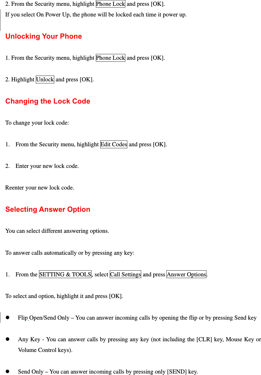  2. From the Security menu, highlight Phone Lock and press [OK]. If you select On Power Up, the phone will be locked each time it power up.  Unlocking Your Phone  1. From the Security menu, highlight Phone Lock and press [OK].  2. Highlight Unlock and press [OK].  Changing the Lock Code  To change your lock code:  1. From the Security menu, highlight Edit Codes and press [OK].  2. Enter your new lock code.  Reenter your new lock code.  Selecting Answer Option  You can select different answering options.  To answer calls automatically or by pressing any key:  1. From the SETTING &amp; TOOLS, select Call Settings and press Answer Options.  To select and option, highlight it and press [OK].  z Flip Open/Send Only – You can answer incoming calls by opening the flip or by pressing Send key  z Any Key - You can answer calls by pressing any key (not including the [CLR] key, Mouse Key or Volume Control keys).  z Send Only – You can answer incoming calls by pressing only [SEND] key. 