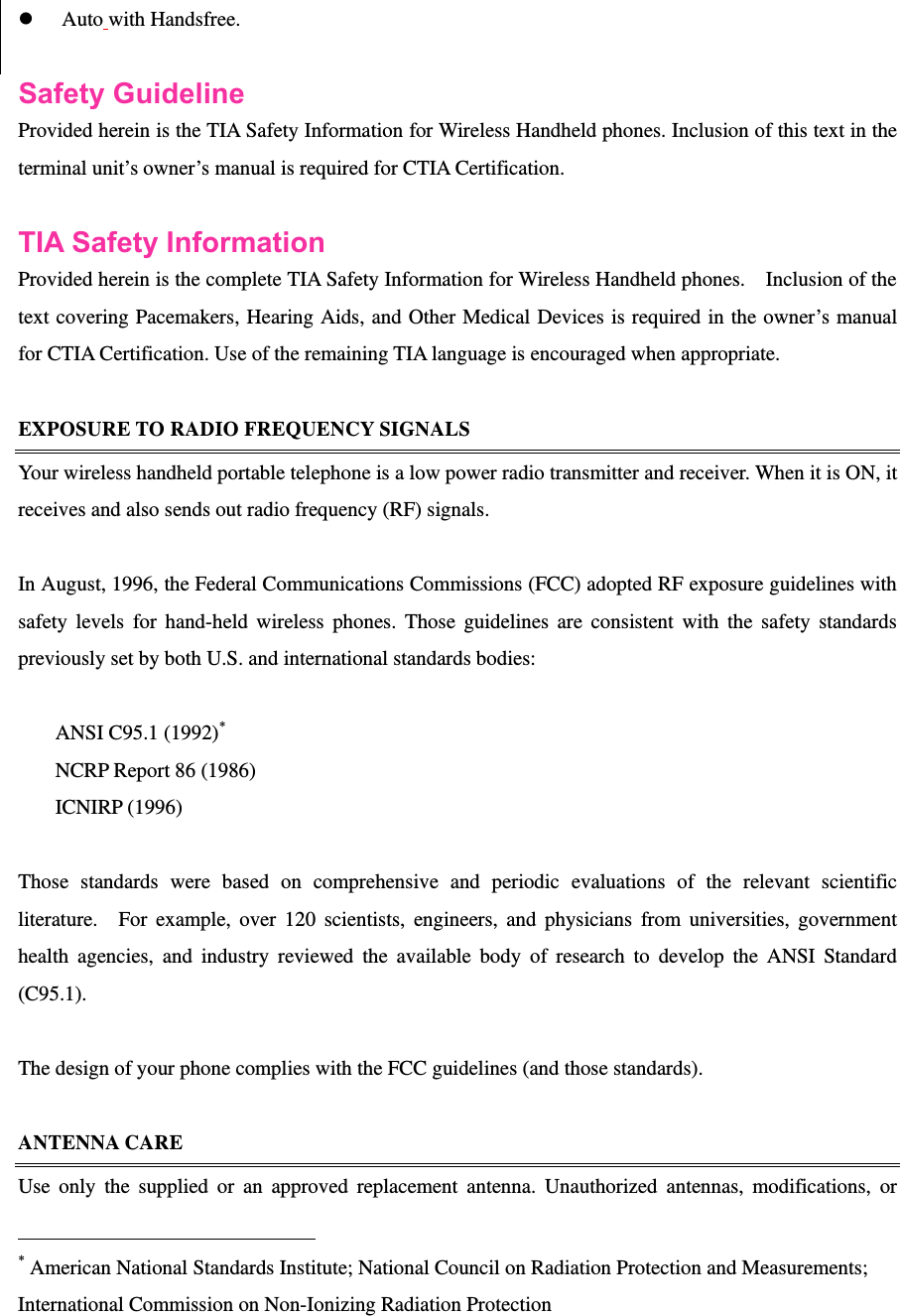   z Auto with Handsfree.  Safety Guideline Provided herein is the TIA Safety Information for Wireless Handheld phones. Inclusion of this text in the terminal unit’s owner’s manual is required for CTIA Certification.  TIA Safety Information   Provided herein is the complete TIA Safety Information for Wireless Handheld phones.    Inclusion of the text covering Pacemakers, Hearing Aids, and Other Medical Devices is required in the owner’s manual for CTIA Certification. Use of the remaining TIA language is encouraged when appropriate.  EXPOSURE TO RADIO FREQUENCY SIGNALS Your wireless handheld portable telephone is a low power radio transmitter and receiver. When it is ON, it receives and also sends out radio frequency (RF) signals.  In August, 1996, the Federal Communications Commissions (FCC) adopted RF exposure guidelines with safety levels for hand-held wireless phones. Those guidelines are consistent with the safety standards previously set by both U.S. and international standards bodies:  ANSI C95.1 (1992)* NCRP Report 86 (1986) ICNIRP (1996)  Those standards were based on comprehensive and periodic evaluations of the relevant scientific literature.  For example, over 120 scientists, engineers, and physicians from universities, government health agencies, and industry reviewed the available body of research to develop the ANSI Standard (C95.1).   The design of your phone complies with the FCC guidelines (and those standards).    ANTENNA CARE Use only the supplied or an approved replacement antenna. Unauthorized antennas, modifications, or                                                            * American National Standards Institute; National Council on Radiation Protection and Measurements; International Commission on Non-Ionizing Radiation Protection   