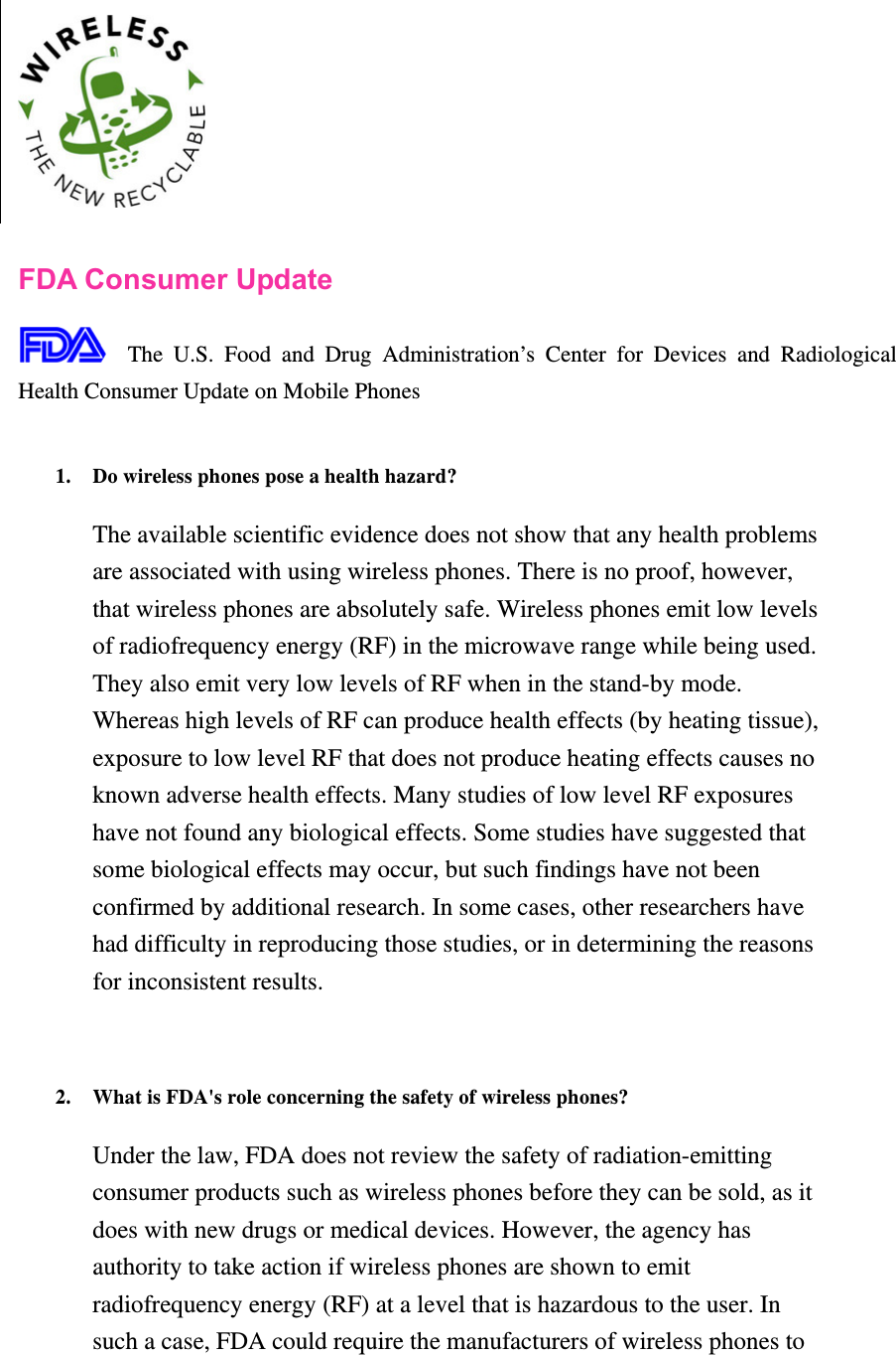    FDA Consumer Update  The U.S. Food and Drug Administration’s Center for Devices and Radiological Health Consumer Update on Mobile Phones  1. Do wireless phones pose a health hazard?   The available scientific evidence does not show that any health problems are associated with using wireless phones. There is no proof, however, that wireless phones are absolutely safe. Wireless phones emit low levels of radiofrequency energy (RF) in the microwave range while being used. They also emit very low levels of RF when in the stand-by mode. Whereas high levels of RF can produce health effects (by heating tissue), exposure to low level RF that does not produce heating effects causes no known adverse health effects. Many studies of low level RF exposures have not found any biological effects. Some studies have suggested that some biological effects may occur, but such findings have not been confirmed by additional research. In some cases, other researchers have had difficulty in reproducing those studies, or in determining the reasons for inconsistent results.   2. What is FDA&apos;s role concerning the safety of wireless phones?   Under the law, FDA does not review the safety of radiation-emitting consumer products such as wireless phones before they can be sold, as it does with new drugs or medical devices. However, the agency has authority to take action if wireless phones are shown to emit radiofrequency energy (RF) at a level that is hazardous to the user. In such a case, FDA could require the manufacturers of wireless phones to 