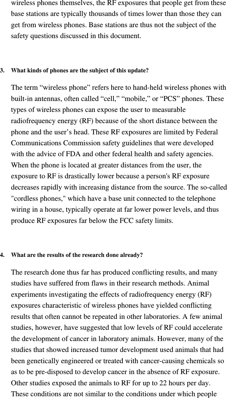 wireless phones themselves, the RF exposures that people get from these base stations are typically thousands of times lower than those they can get from wireless phones. Base stations are thus not the subject of the safety questions discussed in this document.   3. What kinds of phones are the subject of this update?   The term “wireless phone” refers here to hand-held wireless phones with built-in antennas, often called “cell,” “mobile,” or “PCS” phones. These types of wireless phones can expose the user to measurable radiofrequency energy (RF) because of the short distance between the phone and the user’s head. These RF exposures are limited by Federal Communications Commission safety guidelines that were developed with the advice of FDA and other federal health and safety agencies. When the phone is located at greater distances from the user, the exposure to RF is drastically lower because a person&apos;s RF exposure decreases rapidly with increasing distance from the source. The so-called &quot;cordless phones,&quot; which have a base unit connected to the telephone wiring in a house, typically operate at far lower power levels, and thus produce RF exposures far below the FCC safety limits.   4. What are the results of the research done already?   The research done thus far has produced conflicting results, and many studies have suffered from flaws in their research methods. Animal experiments investigating the effects of radiofrequency energy (RF) exposures characteristic of wireless phones have yielded conflicting results that often cannot be repeated in other laboratories. A few animal studies, however, have suggested that low levels of RF could accelerate the development of cancer in laboratory animals. However, many of the studies that showed increased tumor development used animals that had been genetically engineered or treated with cancer-causing chemicals so as to be pre-disposed to develop cancer in the absence of RF exposure. Other studies exposed the animals to RF for up to 22 hours per day. These conditions are not similar to the conditions under which people 