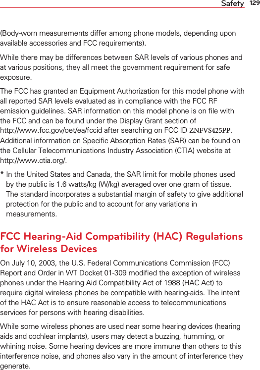 129Safety(Body-worn measurements differ among phone models, depending upon available accessories and FCC requirements).While there may be differences between SAR levels of various phones and at various positions, they all meet the government requirement for safe exposure.The FCC has granted an Equipment Authorization for this model phone with all reported SAR levels evaluated as in compliance with the FCC RF emission guidelines. SAR information on this model phone is on ﬁle with the FCC and can be found under the Display Grant section of  http://www.fcc.gov/oet/ea/fccid after searching on FCC ID ZNFVS425PP. Additional information on Speciﬁc Absorption Rates (SAR) can be found on the Cellular Telecommunications Industry Association (CTIA) website at  http://www.ctia.org/.*  In the United States and Canada, the SAR limit for mobile phones used by the public is 1.6 watts/kg (W/kg) averaged over one gram of tissue. The standard incorporates a substantial margin of safety to give additionalprotection for the public and to account for any variations in measurements.FCC Hearing-Aid Compatibility (HAC) Regulations for Wireless DevicesOn July 10, 2003, the U.S. Federal Communications Commission (FCC) Report and Order in WT Docket 01-309 modiﬁed the exception of wireless phones under the Hearing Aid Compatibility Act of 1988 (HAC Act) to require digital wireless phones be compatible with hearing-aids. The intent of the HAC Act is to ensure reasonable access to telecommunications services for persons with hearing disabilities.While some wireless phones are used near some hearing devices (hearing aids and cochlear implants), users may detect a buzzing, humming, or whining noise. Some hearing devices are more immune than others to this interference noise, and phones also vary in the amount of interference they generate.