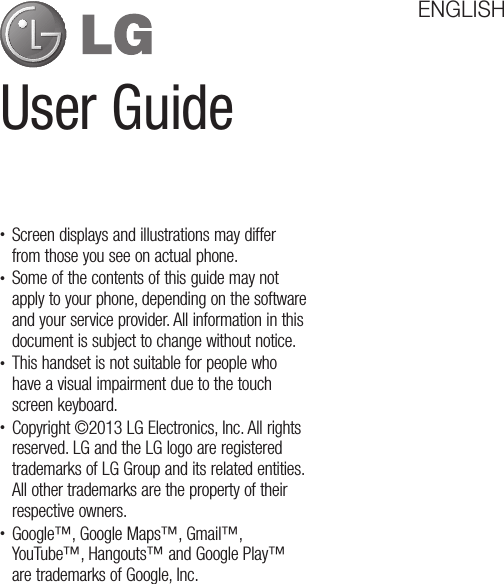 User GuideENGLISH• Screen displays and illustrations may differ from those you see on actual phone.• Some of the contents of this guide may not apply to your phone, depending on the software and your service provider. All information in this document is subject to change without notice.• This handset is not suitable for people who have a visual impairment due to the touch screen keyboard.• Copyright ©2013 LG Electronics, Inc. All rights reserved. LG and the LG logo are registered trademarks of LG Group and its related entities. All other trademarks are the property of their respective owners.• Google™, Google Maps™, Gmail™, YouTube™, Hangouts™ and Google Play™ are trademarks of Google, Inc.