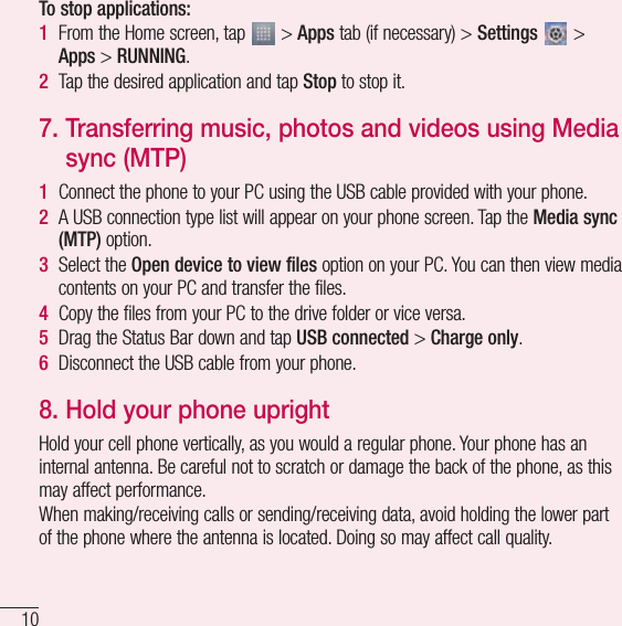 10Important noticeTo stop applications: 1  From the Home screen, tap   &gt; Apps tab (if necessary) &gt; Settings   &gt; Apps &gt; RUNNING.2  Tap the desired application and tap Stop to stop it.7.  Transferring music, photos and videos using Media sync (MTP)1  Connect the phone to your PC using the USB cable provided with your phone.2  A USB connection type list will appear on your phone screen. Tap the Media sync (MTP) option.3  Select the Open device to view files option on your PC. You can then view media contents on your PC and transfer the files.4  Copy the files from your PC to the drive folder or vice versa.5  Drag the Status Bar down and tap USB connected &gt; Charge only.6  Disconnect the USB cable from your phone.8.  Hold your phone uprightHold your cell phone vertically, as you would a regular phone. Your phone has an internal antenna. Be careful not to scratch or damage the back of the phone, as this may affect performance.When making/receiving calls or sending/receiving data, avoid holding the lower part of the phone where the antenna is located. Doing so may affect call quality.