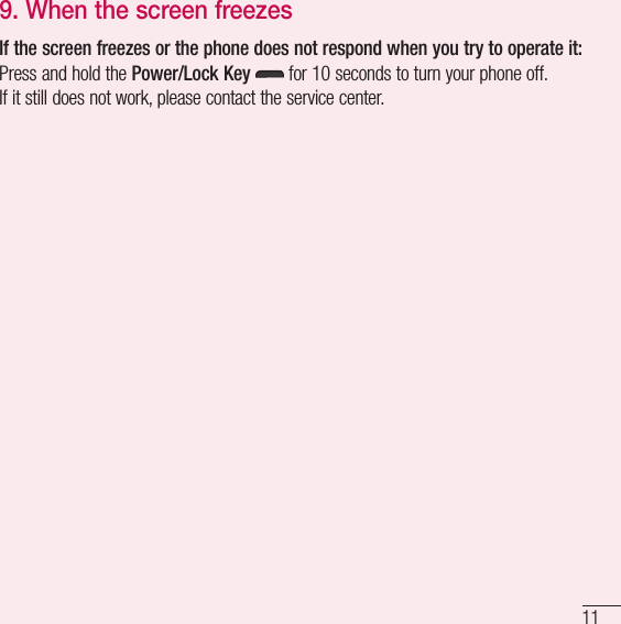 119.  When the screen freezesIf the screen freezes or the phone does not respond when you try to operate it:Press and hold the Power/Lock Key   for 10 seconds to turn your phone off.If it still does not work, please contact the service center.