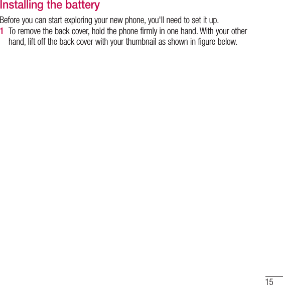 15Installing the batteryBefore you can start exploring your new phone, you&apos;ll need to set it up. 1  To remove the back cover, hold the phone firmly in one hand. With your other hand, lift off the back cover with your thumbnail as shown in figure below. 