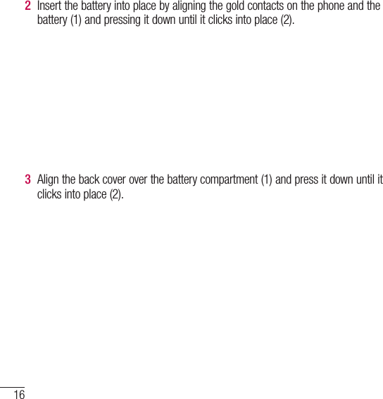 16Getting to know your phone2  Insert the battery into place by aligning the gold contacts on the phone and the battery (1) and pressing it down until it clicks into place (2).3  Align the back cover over the battery compartment (1) and press it down until it clicks into place (2).