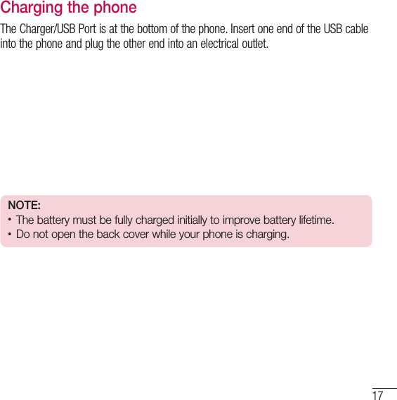 17Charging the phoneThe Charger/USB Port is at the bottom of the phone. Insert one end of the USB cable into the phone and plug the other end into an electrical outlet.NOTE:• The battery must be fully charged initially to improve battery lifetime.• Do not open the back cover while your phone is charging.