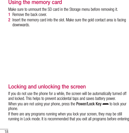 18Getting to know your phoneUsing the memory cardMake sure to unmount the SD card in the Storage menu before removing it. 1  Remove the back cover. 2  Insert the memory card into the slot. Make sure the gold contact area is facing downwards.Locking and unlocking the screenIf you do not use the phone for a while, the screen will be automatically turned off and locked. This helps to prevent accidental taps and saves battery power.When you are not using your phone, press the Power/Lock Key  to lock your phone. If there are any programs running when you lock your screen, they may be still running in Lock mode. It is recommended that you exit all programs before entering 