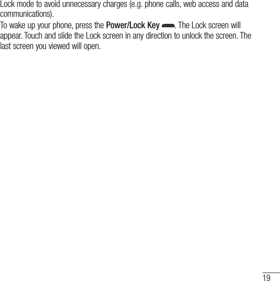 19Lock mode to avoid unnecessary charges (e.g. phone calls, web access and data communications).To wake up your phone, press the Power/Lock Key . The Lock screen will appear. Touch and slide the Lock screen in any direction to unlock the screen. The last screen you viewed will open.