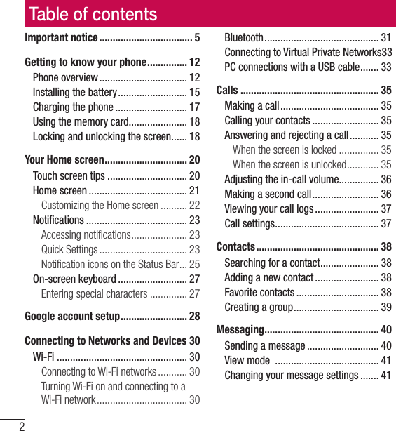 Table of contents2Important notice ................................... 5Getting to know your phone ............... 12Phone overview ................................. 12Installing the battery .......................... 15Charging the phone ........................... 17Using the memory card...................... 18Locking and unlocking the screen ...... 18Your Home screen ............................... 20Touch screen tips .............................. 20Home screen ..................................... 21Customizing the Home screen .......... 22Notiﬁcations ...................................... 23Accessing notiﬁcations ..................... 23Quick Settings ................................. 23Notiﬁcation icons on the Status Bar ... 25On-screen keyboard .......................... 27Entering special characters .............. 27Google account setup ......................... 28Connecting to Networks and Devices 30Wi-Fi ................................................. 30Connecting to Wi-Fi networks ........... 30Turning Wi-Fi on and connecting to a Wi-Fi network .................................. 30Bluetooth ........................................... 31Connecting to Virtual Private Networks 33PC connections with a USB cable ....... 33Calls .................................................... 35Making a call ..................................... 35Calling your contacts ......................... 35Answering and rejecting a call ........... 35When the screen is locked ............... 35When the screen is unlocked ............ 35Adjusting the in-call volume ............... 36Making a second call ......................... 36Viewing your call logs ........................ 37Call settings ....................................... 37Contacts .............................................. 38Searching for a contact ...................... 38Adding a new contact ........................ 38Favorite contacts ............................... 38Creating a group ................................ 39Messaging ........................................... 40Sending a message ........................... 40View mode  ....................................... 41Changing your message settings ....... 41