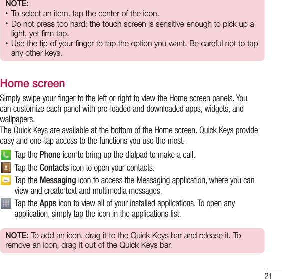 21NOTE:• To select an item, tap the center of the icon.• Do not press too hard; the touch screen is sensitive enough to pick up a light, yet firm tap.• Use the tip of your finger to tap the option you want. Be careful not to tap any other keys.Home screenSimply swipe your finger to the left or right to view the Home screen panels. You can customize each panel with pre-loaded and downloaded apps, widgets, and wallpapers.The Quick Keys are available at the bottom of the Home screen. Quick Keys provide easy and one-tap access to the functions you use the most.Tap the Phone icon to bring up the dialpad to make a call.Tap the Contacts icon to open your contacts.Tap the Messaging icon to access the Messaging application, where you can view and create text and multimedia messages.Tap the Apps icon to view all of your installed applications. To open any application, simply tap the icon in the applications list.NOTE: To add an icon, drag it to the Quick Keys bar and release it. To remove an icon, drag it out of the Quick Keys bar.