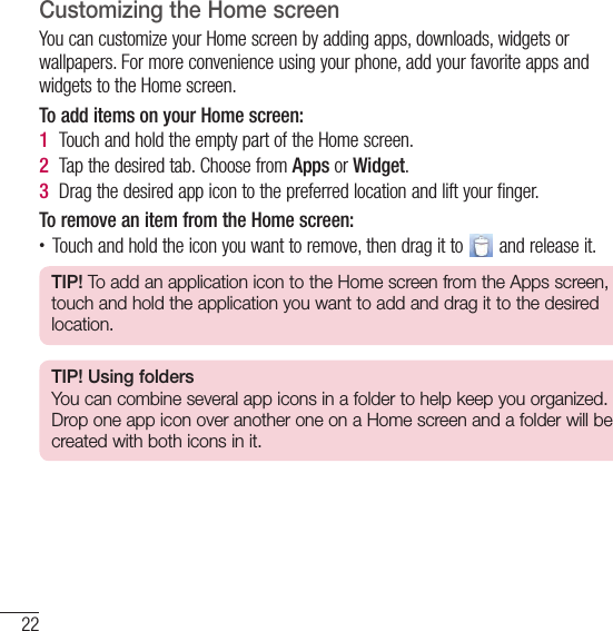 22Your Home screenCustomizing the Home screenYou can customize your Home screen by adding apps, downloads, widgets or wallpapers. For more convenience using your phone, add your favorite apps and widgets to the Home screen.To add items on your Home screen:1  Touch and hold the empty part of the Home screen. 2  Tap the desired tab. Choose from Apps or Widget.3  Drag the desired app icon to the preferred location and lift your finger.To remove an item from the Home screen:• Touch and hold the icon you want to remove, then drag it to   and release it.TIP! To add an application icon to the Home screen from the Apps screen, touch and hold the application you want to add and drag it to the desired location.TIP! Using foldersYou can combine several app icons in a folder to help keep you organized. Drop one app icon over another one on a Home screen and a folder will be created with both icons in it.