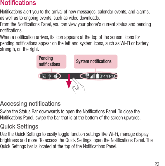 23NotificationsNotifications alert you to the arrival of new messages, calendar events, and alarms, as well as to ongoing events, such as video downloads.From the Notifications Panel, you can view your phone&apos;s current status and pending notifications.When a notification arrives, its icon appears at the top of the screen. Icons for pending notifications appear on the left and system icons, such as Wi-Fi or bat tery strength, on the right.Pending notifications System notificationsAccessing notificationsSwipe the Status Bar downwards to open the Notifications Panel. To close the Notifications Panel, swipe the bar that is at the bottom of the screen upwards.Quick SettingsUse the Quick Settings to easily toggle function settings like Wi-Fi, manage display brightness and more. To access the Quick Set tings, open the Notifications Panel. The Quick Settings bar is located at the top of the Notifications Panel.