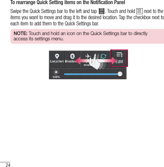 24Your Home screenTo rearrange Quick Setting items on the Notification PanelSwipe the Quick Settings bar to the left and tap  . Touch and hold   next to the items you want to move and drag it to the desired location. Tap the checkbox next to each item to add them to the Quick Settings bar.NOTE: Touch and hold an icon on the Quick Settings bar to directly access its settings menu.