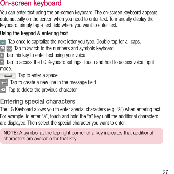 27On-screen keyboardYou can enter text using the on-screen keyboard. The on-screen keyboard appears automatically on the screen when you need to enter text. To manually display the keyboard, simply tap a text field where you want to enter text.Using the keypad &amp; entering text  Tap once to capitalize the next letter you type. Double-tap for all caps.    Tap to switch to the numbers and symbols keyboard.  Tap this key to enter text using your voice.  Tap to access the LG Keyboard settings. Touch and hold to access voice input mode.  Tap to enter a space.  Tap to create a new line in the message field.  Tap to delete the previous character.Entering special charactersThe LG Keyboard allows you to enter special characters (e.g. “á”) when entering text.For example, to enter “á”, touch and hold the “a” key until the additional characters are displayed. Then select the special character you want to enter.NOTE: A symbol at the top right corner of a key indicates that additional characters are available for that key.