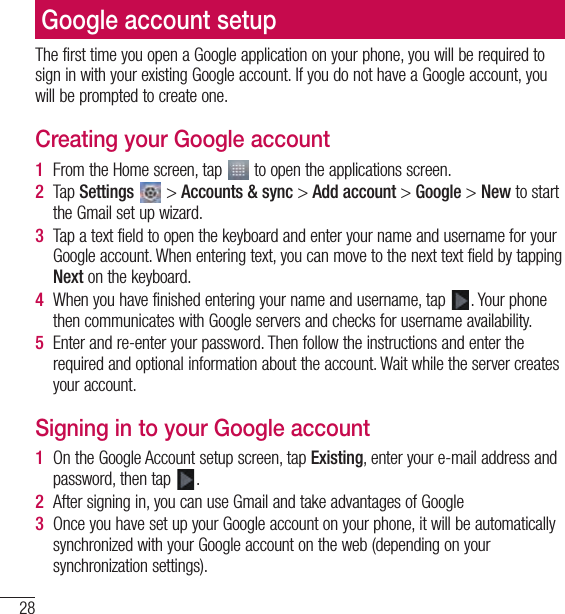 28Google account setupThe first time you open a Google application on your phone, you will be required to sign in with your existing Google account. If you do not have a Google account, you will be prompted to create one.Creating your Google account1  From the Home screen, tap   to open the applications screen.2  Tap Settings  &gt; Accounts &amp; sync &gt; Add account &gt; Google &gt; New to start the Gmail set up wizard.3  Tap a text field to open the keyboard and enter your name and username for your Google account. When entering text, you can move to the next text field by tapping Next on the keyboard.4  When you have finished entering your name and username, tap  . Your phone then communicates with Google servers and checks for username availability.5  Enter and re-enter your password. Then follow the instructions and enter the required and optional information about the account. Wait while the server creates your account.Signing in to your Google account1  On the Google Account setup screen, tap Existing, enter your e-mail address and password, then tap  .2  After signing in, you can use Gmail and take advantages of Google 3  Once you have set up your Google account on your phone, it will be automatically synchronized with your Google account on the web (depending on your synchronization settings).