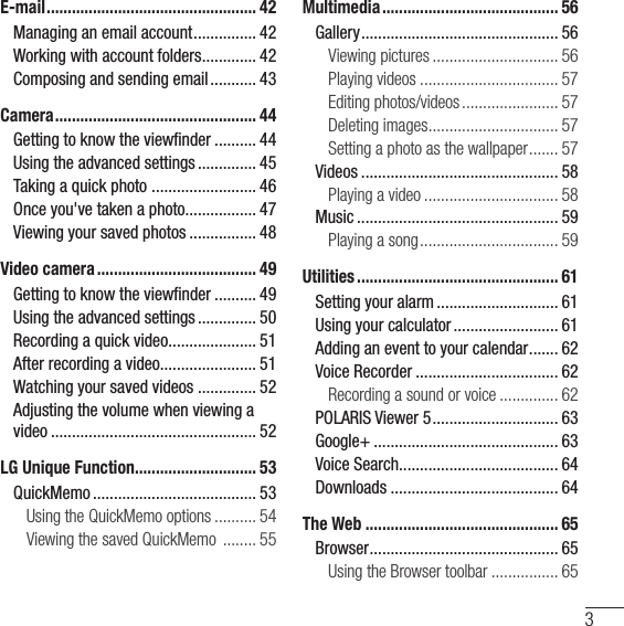 3E-mail .................................................. 42Managing an email account ............... 42Working with account folders ............. 42Composing and sending email ........... 43Camera ................................................ 44Getting to know the viewﬁnder .......... 44Using the advanced settings .............. 45Taking a quick photo  ......................... 46Once you&apos;ve taken a photo................. 47Viewing your saved photos ................ 48Video camera ...................................... 49Getting to know the viewﬁnder .......... 49Using the advanced settings .............. 50Recording a quick video ..................... 51After recording a video....................... 51Watching your saved videos .............. 52Adjusting the volume when viewing a video ................................................. 52LG Unique Function............................. 53QuickMemo ....................................... 53Using the QuickMemo options .......... 54Viewing the saved QuickMemo  ........ 55Multimedia .......................................... 56Gallery ............................................... 56Viewing pictures .............................. 56Playing videos ................................. 57Editing photos/videos ....................... 57Deleting images ............................... 57Setting a photo as the wallpaper ....... 57Videos ............................................... 58Playing a video ................................ 58Music ................................................ 59Playing a song ................................. 59Utilities ................................................ 61Setting your alarm ............................. 61Using your calculator ......................... 61Adding an event to your calendar ....... 62Voice Recorder .................................. 62Recording a sound or voice .............. 62POLARIS Viewer 5 .............................. 63Google+ ............................................ 63Voice Search...................................... 64Downloads ........................................ 64The Web .............................................. 65Browser ............................................. 65Using the Browser toolbar ................ 65