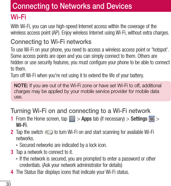 30Connecting to Networks and DevicesConnecting to Networks and DevicesWi-FiWith Wi-Fi, you can use high-speed Internet access within the coverage of the wireless access point (AP). Enjoy wireless Internet using Wi-Fi, without extra charges. Connecting to Wi-Fi networksTo use Wi-Fi on your phone, you need to access a wireless access point or &apos;hotspot&apos;. Some access points are open and you can simply connect to them. Others are hidden or use security features, you must configure your phone to be able to connect to them.Turn off Wi-Fi when you&apos;re not using it to extend the life of your battery.NOTE: If you are out of the Wi-Fi zone or have set Wi-Fi to off, additional charges may be applied by your mobile service provider for mobile data use.Turning Wi-Fi on and connecting to a Wi-Fi network1  From the Home screen, tap   &gt; Apps tab (if necessary) &gt; Settings   &gt; Wi-Fi.2  Tap the switch   to turn Wi-Fi on and start scanning for available Wi-Fi networks.• Secured networks are indicated by a lock icon.3  Tap a network to connect to it.• If the network is secured, you are prompted to enter a password or other credentials. (Ask your network administrator for details)4  The Status Bar displays icons that indicate your Wi-Fi status.