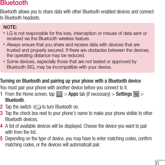 31BluetoothBluetooth allows you to share data with other Bluetooth-enabled devices and connect to Bluetooth headsets.NOTE:• LG is not responsible for the loss, interception or misuse of data sent or received via the Bluetooth wireless feature.• Always ensure that you share and receive data with devices that are trusted and properly secured. If there are obstacles between the devices, the operating distance may be reduced.• Some devices, especially those that are not tested or approved by Bluetooth SIG, may be incompatible with your device.Turning on Bluetooth and pairing up your phone with a Bluetooth deviceYou must pair your phone with another device before you connect to it.1  From the Home screen, tap   &gt; Apps tab (if necessary) &gt; Settings   &gt; Bluetooth.2  Tap the switch   to turn Bluetooth on. 3  Tap the check box next to your phone&apos;s name to make your phone visible to other Bluetooth devices.4  A list of available devices will be displayed. Choose the device you want to pair with from the list.5  Depending on the type of device, you may have to enter matching codes, confirm matching codes, or the devices will automaticall pair.