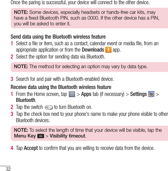 32Connecting to Networks and DevicesOnce the paring is successful, your device will connect to the other device.NOTE: Some devices, especially headsets or hands-free car kits, may have a fixed Bluetooth PIN, such as 0000. If the other device has a PIN, you will be asked to enter it.Send data using the Bluetooth wireless feature1  Select a file or item, such as a contact, calendar event or media file, from an appropriate application or from the Downloads  app.2  Select the option for sending data via Bluetooth.NOTE: The method for selecting an option may vary by data type.3  Search for and pair with a Bluetooth-enabled device.Receive data using the Bluetooth wireless feature1  From the Home screen, tap   &gt; Apps tab (if necessary) &gt; Settings   &gt; Bluetooth.2  Tap the switch   to turn Bluetooth on. 3  Tap the check box next to your phone&apos;s name to make your phone visible to other Bluetooth devices.NOTE: To select the length of time that your device will be visible, tap the Menu Key   &gt; Visibility timeout. 4  Tap Accept to confirm that you are willing to receive data from the device.