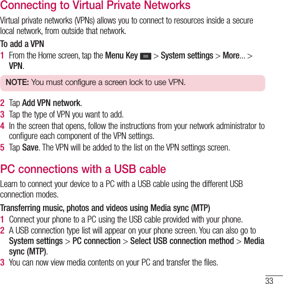 33Connecting to Virtual Private NetworksVirtual private networks (VPNs) allows you to connect to resources inside a secure local network, from outside that network.To add a VPN1  From the Home screen, tap the Menu Key  &gt; System settings &gt; More... &gt; VPN.NOTE: You must configure a screen lock to use VPN.2  Tap Add VPN network.3  Tap the type of VPN you want to add.4  In the screen that opens, follow the instructions from your network administrator to configure each component of the VPN settings.5  Tap Save. The VPN will be added to the list on the VPN settings screen.PC connections with a USB cableLearn to connect your device to a PC with a USB cable using the different USB connection modes.Transferring music, photos and videos using Media sync (MTP)1  Connect your phone to a PC using the USB cable provided with your phone.2  A USB connection type list will appear on your phone screen. You can also go to System settings &gt; PC connection &gt; Select USB connection method &gt; Media sync (MTP).3  You can now view media contents on your PC and transfer the files.