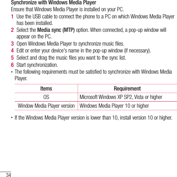 34Connecting to Networks and DevicesSynchronize with Windows Media PlayerEnsure that Windows Media Player is installed on your PC.1  Use the USB cable to connect the phone to a PC on which Windows Media Player has been installed.2  Select the Media sync (MTP) option. When connected, a pop-up window will appear on the PC.3  Open Windows Media Player to synchronize music files.4  Edit or enter your device&apos;s name in the pop-up window (if necessary).5  Select and drag the music files you want to the sync list.6  Start synchronization.• The following requirements must be satisfied to synchronize with Windows Media Player. Items RequirementOS Microsoft Windows XP SP2, Vista or higherWindow Media Player version Windows Media Player 10 or higher• If the Windows Media Player version is lower than 10, install version 10 or higher.