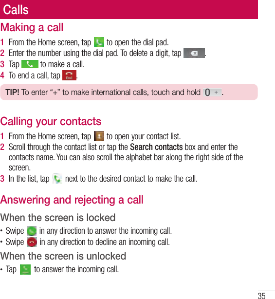 35CallsCallsMaking a call1  From the Home screen, tap   to open the dial pad.2  Enter the number using the dial pad. To delete a digit, tap  .3  Tap   to make a call.4  To end a call, tap  .TIP! To enter “+” to make international calls, touch and hold  .Calling your contacts1  From the Home screen, tap   to open your contact list.2  Scroll through the contact list or tap the Search contacts box and enter the contacts name. You can also scroll the alphabet bar along the right side of the screen.3  In the list, tap   next to the desired contact to make the call.Answering and rejecting a callWhen the screen is locked• Swipe   in any direction to answer the incoming call.• Swipe   in any direction to decline an incoming call. When the screen is unlocked• Tap   to answer the incoming call.