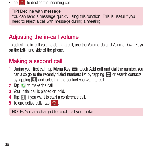 36Calls• Tap   to decline the incoming call.TIP! Decline with messageYou can send a message quickly using this function. This is useful if you need to reject a call with message during a meeting.Adjusting the in-call volumeTo adjust the in-call volume during a call, use the Volume Up and Volume Down Keys on the left-hand side of the phone.Making a second call1  During your first call, tap Menu Key  , touch Add call and dial the number. You can also go to the recently dialed numbers list by tapping   or search contacts by tapping   and selecting the contact you want to call.2  Tap   to make the call.3  Your initial call is placed on hold.4  Tap   if you want to start a conference call.5  To end active calls, tap  .NOTE: You are charged for each call you make.