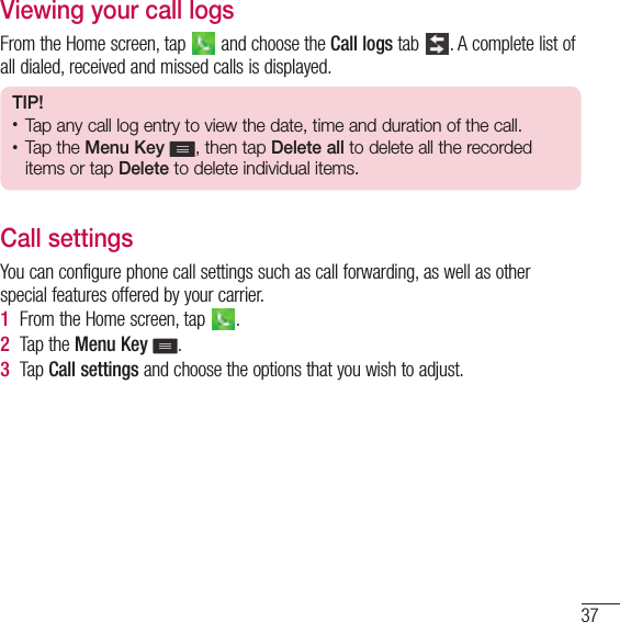 37Viewing your call logsFrom the Home screen, tap   and choose the Call logs tab  . A complete list of all dialed, received and missed calls is displayed.TIP!• Tap any call log entry to view the date, time and duration of the call.• Tap the Menu Key  , then tap Delete all to delete all the recorded items or tap Delete to delete individual items.Call settingsYou can configure phone call settings such as call forwarding, as well as other special features offered by your carrier. 1  From the Home screen, tap  .2  Tap the Menu Key .3  Tap Call settings and choose the options that you wish to adjust.