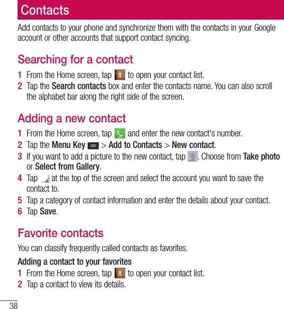 38ContactsContactsAdd contacts to your phone and synchronize them with the contacts in your Google account or other accounts that support contact syncing.Searching for a contact1  From the Home screen, tap   to open your contact list.2  Tap the Search contacts box and enter the contacts name. You can also scroll the alphabet bar along the right side of the screen.Adding a new contact1  From the Home screen, tap   and enter the new contact&apos;s number.2  Tap the Menu Key  &gt; Add to Contacts &gt; New contact. 3  If you want to add a picture to the new contact, tap  . Choose from Take photo or Select from Gallery.4  Tap   at the top of the screen and select the account you want to save the contact to.5  Tap a category of contact information and enter the details about your contact.6  Tap Save.Favorite contactsYou can classify frequently called contacts as favorites.Adding a contact to your favorites1  From the Home screen, tap   to open your contact list.2  Tap a contact to view its details.