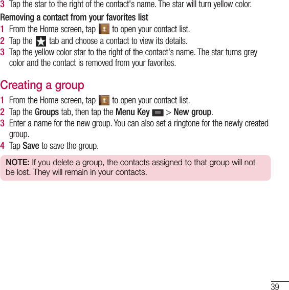 393  Tap the star to the right of the contact&apos;s name. The star will turn yellow color.Removing a contact from your favorites list1  From the Home screen, tap   to open your contact list.2  Tap the   tab and choose a contact to view its details.3  Tap the yellow color star to the right of the contact&apos;s name. The star turns grey color and the contact is removed from your favorites.Creating a group1  From the Home screen, tap   to open your contact list.2  Tap the Groups tab, then tap the Menu Key  &gt; New group.3  Enter a name for the new group. You can also set a ringtone for the newly created group.4  Tap Save to save the group.NOTE: If you delete a group, the contacts assigned to that group will not be lost. They will remain in your contacts.