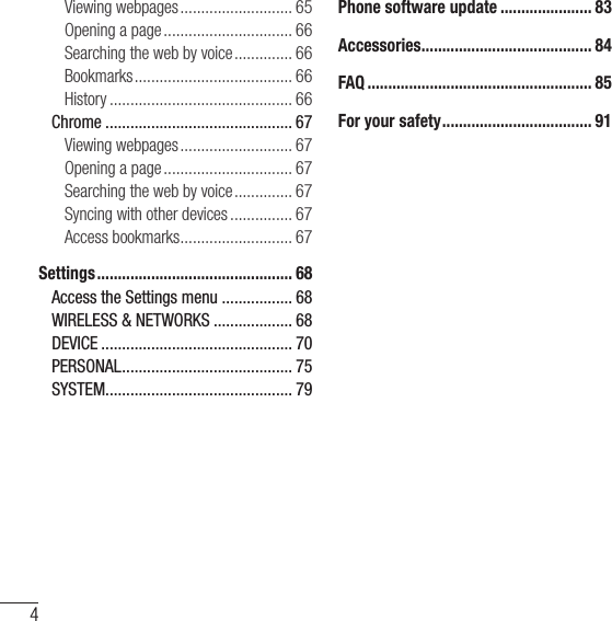 Table of contents4Viewing webpages ........................... 65Opening a page ............................... 66Searching the web by voice .............. 66Bookmarks ...................................... 66History ............................................ 66Chrome ............................................. 67Viewing webpages ........................... 67Opening a page ............................... 67Searching the web by voice .............. 67Syncing with other devices ............... 67Access bookmarks ........................... 67Settings ............................................... 68Access the Settings menu ................. 68WIRELESS &amp; NETWORKS ................... 68DEVICE .............................................. 70PERSONAL ......................................... 75SYSTEM ............................................. 79Phone software update ...................... 83Accessories ......................................... 84FAQ ...................................................... 85For your safety .................................... 91