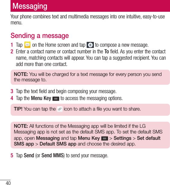 40MessagingMessagingYour phone combines text and multimedia messages into one intuitive, easy-to-use menu.Sending a message1  Tap   on the Home screen and tap   to compose a new message.2  Enter a contact name or contact number in the To field. As you enter the contact name, matching contacts will appear. You can tap a suggested recipient. You can add more than one contact.NOTE: You will be charged for a text message for every person you send the message to.3  Tap the text field and begin composing your message.4  Tap the Menu Key  to access the messaging options.TIP! You can tap the   icon to attach a file you want to share.NOTE: All functions of the Messaging app will be limited if the LG Messaging app is not set as the default SMS app. To set the default SMS app, open Messaging and tap Menu Key   &gt; Settings &gt; Set default SMS app &gt; Default SMS app and choose the desired app.5  Tap Send (or Send MMS) to send your message.