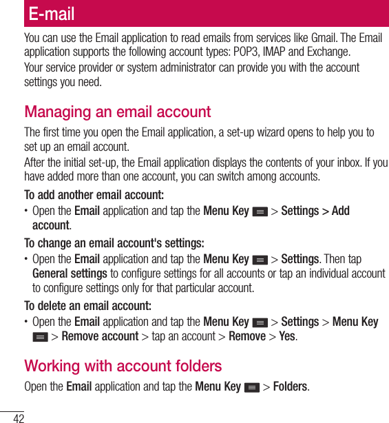 42E-mailE-mailYou can use the Email application to read emails from services like Gmail. The Email application supports the following account types: POP3, IMAP and Exchange.Your service provider or system administrator can provide you with the account settings you need.Managing an email accountThe first time you open the Email application, a set-up wizard opens to help you to set up an email account.After the initial set-up, the Email application displays the contents of your inbox. If you have added more than one account, you can switch among accounts. To add another email account:• Open the Email application and tap the Menu Key   &gt; Settings &gt; Add account.To change an email account&apos;s settings:• Open the Email application and tap the Menu Key   &gt; Settings. Then tap General settings to configure settings for all accounts or tap an individual account to configure settings only for that particular account.To delete an email account:• Open the Email application and tap the Menu Key   &gt; Settings &gt; Menu Key  &gt; Remove account &gt; tap an account &gt; Remove &gt; Yes.Working with account foldersOpen the Email application and tap the Menu Key   &gt; Folders.