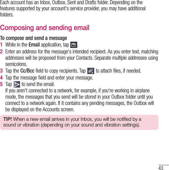 43Each account has an Inbox, Outbox, Sent and Drafts folder. Depending on the features supported by your account&apos;s service provider, you may have additional folders.Composing and sending emailTo compose and send a message1  While in the Email application, tap  .2  Enter an address for the message&apos;s intended recipient. As you enter text, matching addresses will be proposed from your Contacts. Separate multiple addresses using semicolons.3  Tap the Cc/Bcc field to copy recipients. Tap   to attach files, if needed.4  Tap the message field and enter your message. 5  Tap   to send the email.If you aren&apos;t connected to a network, for example, if you&apos;re working in airplane mode, the messages that you send will be stored in your Outbox folder until you connect to a network again. If it contains any pending messages, the Outbox will be displayed on the Accounts screen.TIP! When a new email arrives in your Inbox, you will be notified by a sound or vibration (depending on your sound and vibration settings).