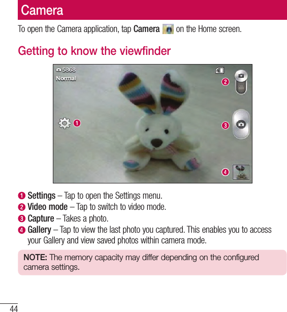 44CameraCameraTo open the Camera application, tap Camera   on the Home screen.Getting to know the viewfinder  Settings – Tap to open the Settings menu.  Video mode – Tap to switch to video mode.  Capture – Takes a photo.   Gallery – Tap to view the last photo you captured. This enables you to access your Gallery and view saved photos within camera mode.NOTE: The memory capacity may differ depending on the configured camera settings.