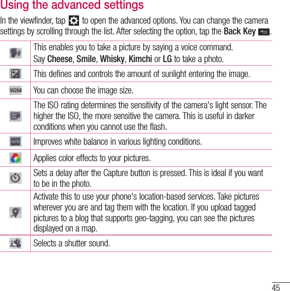 45Using the advanced settingsIn the viewfinder, tap   to open the advanced options. You can change the camera settings by scrolling through the list. After selecting the option, tap the Back Key .This enables you to take a picture by saying a voice command.Say Cheese, Smile, Whisky, Kimchi or LG to take a photo.This defines and controls the amount of sunlight entering the image.You can choose the image size.The ISO rating determines the sensitivity of the camera&apos;s light sensor. The higher the ISO, the more sensitive the camera. This is useful in darker conditions when you cannot use the flash.Improves white balance in various lighting conditions.Applies color effects to your pictures.Sets a delay after the Capture button is pressed. This is ideal if you want to be in the photo.Activate this to use your phone&apos;s location-based services. Take pictures wherever you are and tag them with the location. If you upload tagged pictures to a blog that supports geo-tagging, you can see the pictures displayed on a map.Selects a shutter sound.